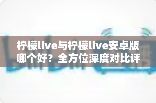 柠檬live与柠檬live安卓版哪个好?全方位深度对比评测与使用指南 柠檬live与柠檬live安卓版哪个好?全方位深度对比评测与使用指南