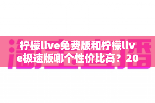 柠檬live免费版和柠檬live极速版哪个性价比高？2025最全深度对比与选购指南