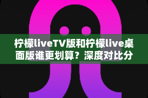 柠檬liveTV版和柠檬live桌面版谁更划算?深度对比分析帮你选出最值得入手的版本 柠檬liveTV版和柠檬live桌面版谁更划算?深度对比分析帮你选出最值得入手的版本