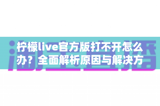 柠檬live官方版打不开怎么办？全面解析原因与解决方案指南