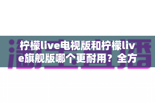 柠檬live电视版和柠檬live旗舰版哪个更耐用?全方位深度对比解析,帮你选出更省心的那一款 柠檬live电视版和柠檬live旗舰版哪个更耐用?全方位深度对比解析,帮你选出更省心的那一款