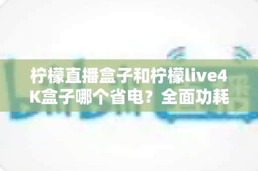 柠檬直播盒子和柠檬live4K盒子哪个省电？全面功耗对比与省电使用指南