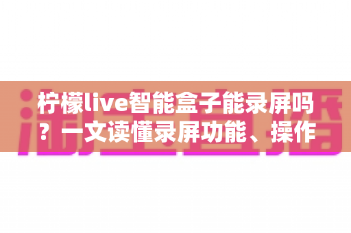 柠檬live智能盒子能录屏吗?一文读懂录屏功能、操作方法与常见问题 柠檬live智能盒子能录屏吗?一文读懂录屏功能、操作方法与常见问题