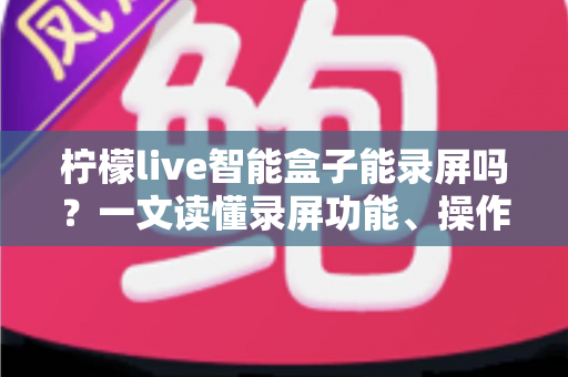 柠檬live智能盒子能录屏吗?一文读懂录屏功能、操作方法与常见问题 柠檬live智能盒子能录屏吗?一文读懂录屏功能、操作方法与常见问题