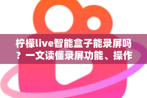 柠檬live智能盒子能录屏吗？一文读懂录屏功能、操作方法与常见问题