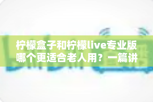 柠檬盒子和柠檬live专业版哪个更适合老人用？一篇讲透的居家娱乐选购指南