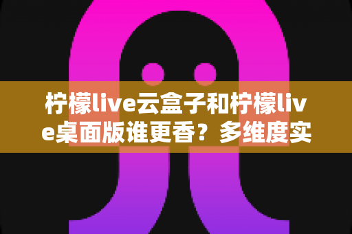 柠檬live云盒子和柠檬live桌面版谁更香？多维度实测对比帮你选对直播工具