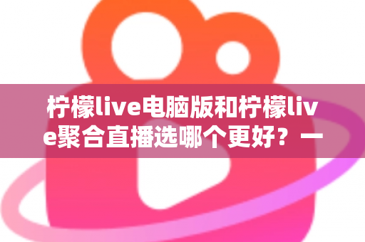 柠檬live电脑版和柠檬live聚合直播选哪个更好？一站式深度对比与选择指南