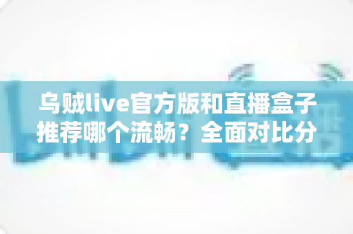 乌贼live官方版和直播盒子推荐哪个流畅？全面对比分析与选择建议