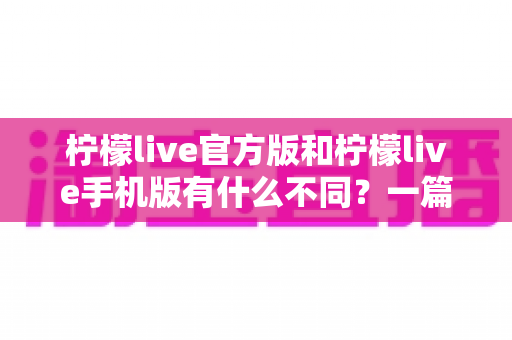 柠檬live官方版和柠檬live手机版有什么不同？一篇讲透两大版本差异的深度对比指南