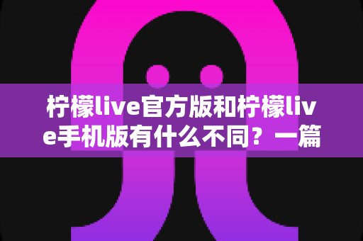 柠檬live官方版和柠檬live手机版有什么不同？一篇讲透两大版本差异的深度对比指南