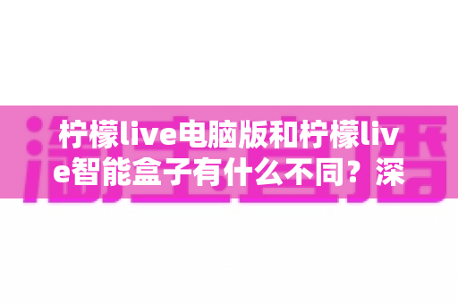 柠檬live电脑版和柠檬live智能盒子有什么不同？深度对比两大版本核心差异，助你轻松选对观看方案