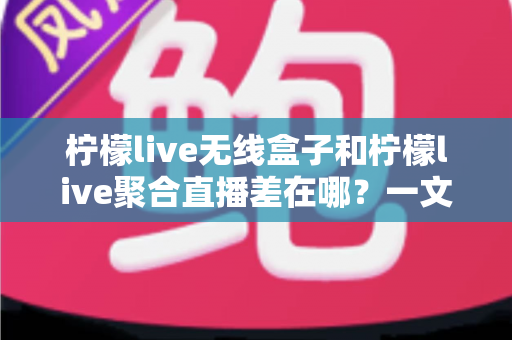柠檬live无线盒子和柠檬live聚合直播差在哪？一文讲透两者核心区别与选购指南