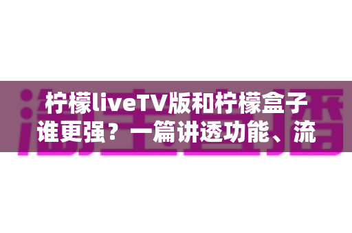 柠檬liveTV版和柠檬盒子谁更强？一篇讲透功能、流畅度与适用人群的深度评测