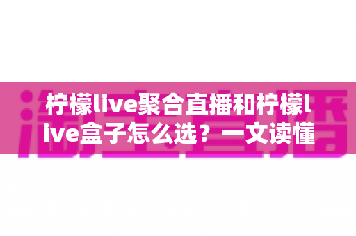 柠檬live聚合直播和柠檬live盒子怎么选？一文读懂两者差异与选购攻略