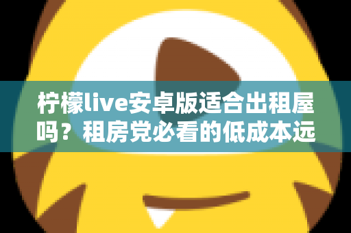 柠檬live安卓版适合出租屋吗？租房党必看的低成本远程查看方案全解析