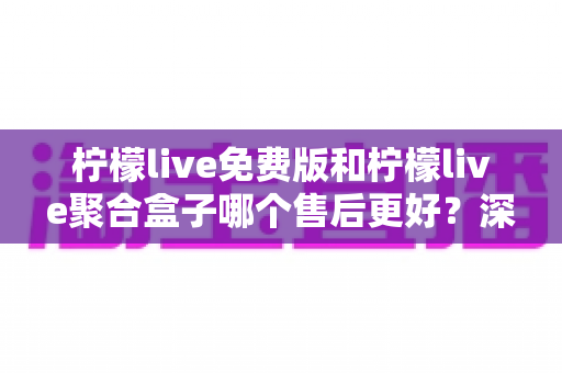 柠檬live免费版和柠檬live聚合盒子哪个售后更好？深度对比解析助你明智选择