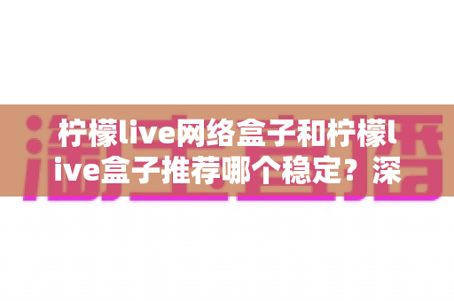 柠檬live网络盒子和柠檬live盒子推荐哪个稳定？深度对比帮你选对不踩坑