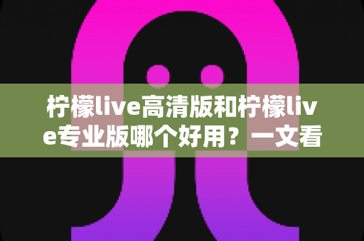 柠檬live高清版和柠檬live专业版哪个好用？一文看懂两大版本差异，选对版本不踩坑