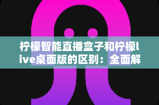 柠檬智能直播盒子和柠檬live桌面版的区别：全面解析助您选对直播工具