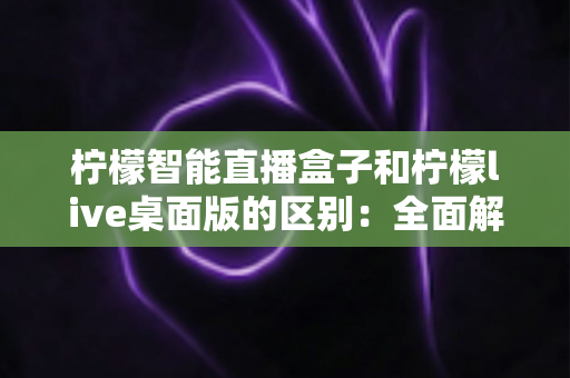 柠檬智能直播盒子和柠檬live桌面版的区别：全面解析助您选对直播工具
