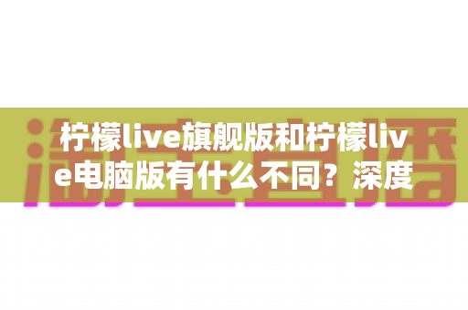 柠檬live旗舰版和柠檬live电脑版有什么不同?深度对比解析与选择指南 柠檬live旗舰版和柠檬live电脑版有什么不同?深度对比解析与选择指南