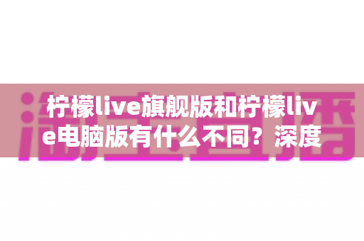 柠檬live旗舰版和柠檬live电脑版有什么不同?深度对比解析与选择指南 柠檬live旗舰版和柠檬live电脑版有什么不同?深度对比解析与选择指南