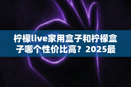 柠檬live家用盒子和柠檬盒子哪个性价比高？2025最新深度对比评测，看完再买不踩坑