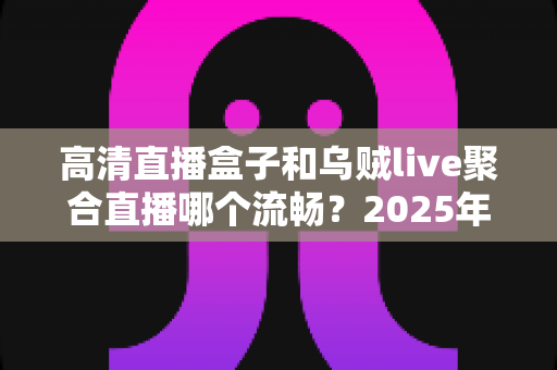 高清直播盒子和乌贼live聚合直播哪个流畅?2025年最全流畅度对比评测与选购避坑指南 高清直播盒子和乌贼live聚合直播哪个流畅?2025年最全流畅度对比评测与选购避坑指南