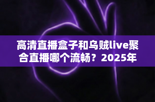 高清直播盒子和乌贼live聚合直播哪个流畅？2025年最全流畅度对比评测与选购避坑指南