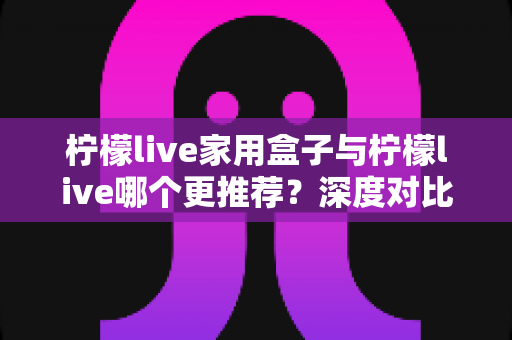 柠檬live家用盒子与柠檬live哪个更推荐?深度对比分析帮你选对不踩坑 柠檬live家用盒子与柠檬live哪个更推荐?深度对比分析帮你选对不踩坑