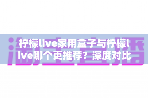 柠檬live家用盒子与柠檬live哪个更推荐?深度对比分析帮你选对不踩坑 柠檬live家用盒子与柠檬live哪个更推荐?深度对比分析帮你选对不踩坑