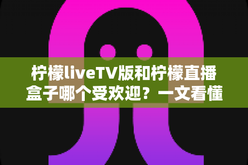 柠檬liveTV版和柠檬直播盒子哪个受欢迎？一文看懂两款产品的真实差异与选购指南
