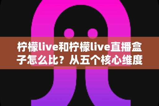 柠檬live和柠檬live直播盒子怎么比?从五个核心维度看懂两者的差异与选择 柠檬live和柠檬live直播盒子怎么比?从五个核心维度看懂两者的差异与选择