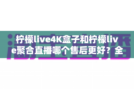 柠檬live4K盒子和柠檬live聚合直播哪个售后更好？全面对比与选购避坑指南