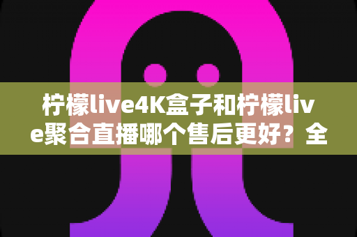 柠檬live4K盒子和柠檬live聚合直播哪个售后更好？全面对比与选购避坑指南
