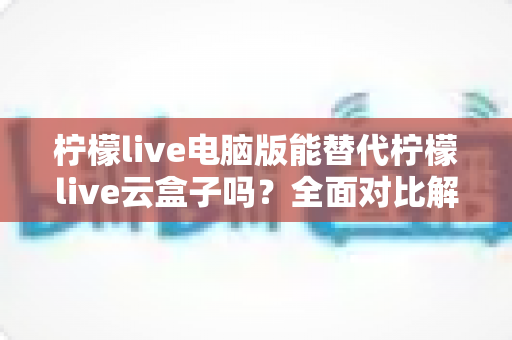 柠檬live电脑版能替代柠檬live云盒子吗?全面对比解析与选购指南 柠檬live电脑版能替代柠檬live云盒子吗?全面对比解析与选购指南