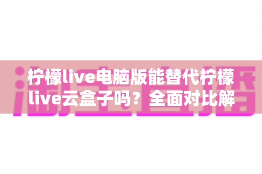 柠檬live电脑版能替代柠檬live云盒子吗?全面对比解析与选购指南 柠檬live电脑版能替代柠檬live云盒子吗?全面对比解析与选购指南