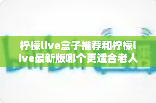 柠檬live盒子推荐和柠檬live最新版哪个更适合老人用?超详细对比指南助您轻松选择 柠檬live盒子推荐和柠檬live最新版哪个更适合老人用?超详细对比指南助您轻松选择