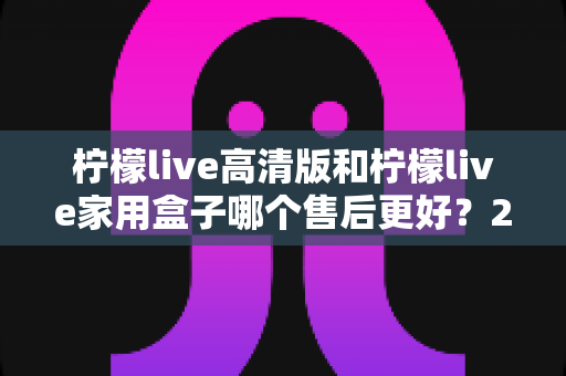 柠檬live高清版和柠檬live家用盒子哪个售后更好?2025最新售后服务深度对比与选购避坑指南 柠檬live高清版和柠檬live家用盒子哪个售后更好?2025最新售后服务深度对比与选购避坑指南