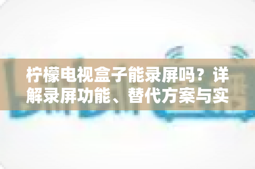 柠檬电视盒子能录屏吗？详解录屏功能、替代方案与实用技巧全攻略