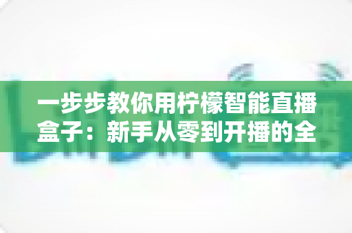 一步步教你用柠檬智能直播盒子:新手从零到开播的全流程实操指南 一步步教你用柠檬智能直播盒子:新手从零到开播的全流程实操指南