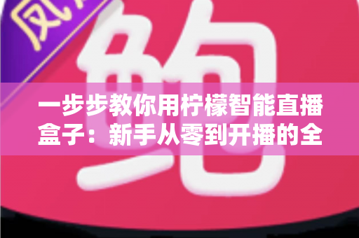 一步步教你用柠檬智能直播盒子：新手从零到开播的全流程实操指南