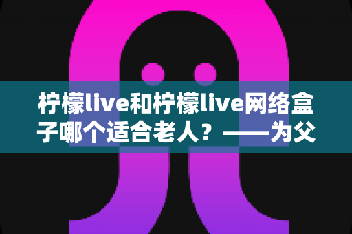 柠檬live和柠檬live网络盒子哪个适合老人?——为父母挑选观影设备的完整指南 柠檬live和柠檬live网络盒子哪个适合老人?——为父母挑选观影设备的完整指南
