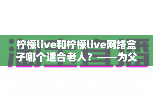 柠檬live和柠檬live网络盒子哪个适合老人?——为父母挑选观影设备的完整指南 柠檬live和柠檬live网络盒子哪个适合老人?——为父母挑选观影设备的完整指南