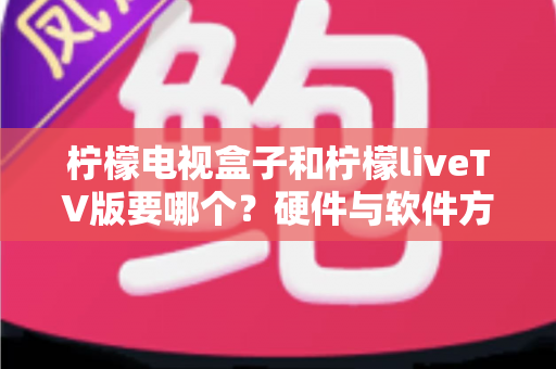 柠檬电视盒子和柠檬liveTV版要哪个?硬件与软件方案全维度对比,助你一次选对不纠结 柠檬电视盒子和柠檬liveTV版要哪个?硬件与软件方案全维度对比,助你一次选对不纠结