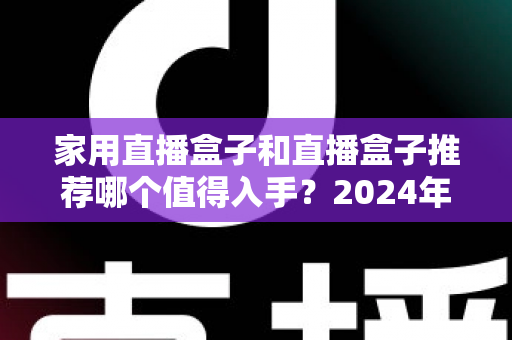 家用直播盒子和直播盒子推荐哪个值得入手?2024年超全选购避坑指南,看完再买不后悔! 家用直播盒子和直播盒子推荐哪个值得入手?2024年超全选购避坑指南,看完再买不后悔!