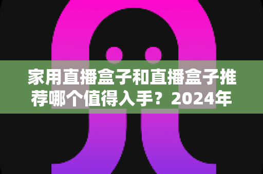 家用直播盒子和直播盒子推荐哪个值得入手?2024年超全选购避坑指南,看完再买不后悔! 家用直播盒子和直播盒子推荐哪个值得入手?2024年超全选购避坑指南,看完再买不后悔!