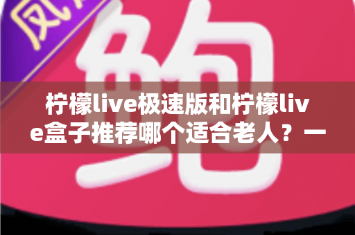 柠檬live极速版和柠檬live盒子推荐哪个适合老人?一文看懂中老年用户最佳选择 柠檬live极速版和柠檬live盒子推荐哪个适合老人?一文看懂中老年用户最佳选择