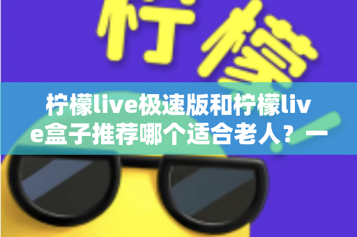 柠檬live极速版和柠檬live盒子推荐哪个适合老人？一文看懂中老年用户最佳选择